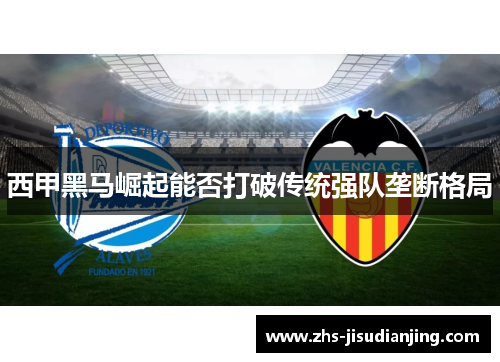 西甲黑马崛起能否打破传统强队垄断格局 西甲黑马崛起能否打破传统强队垄断格局
