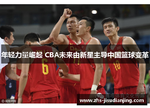 年轻力量崛起 CBA未来由新星主导中国篮球变革 年轻力量崛起 CBA未来由新星主导中国篮球变革