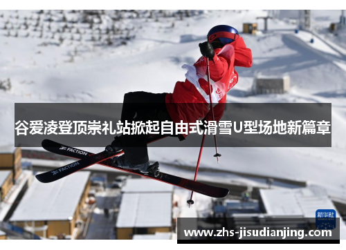 谷爱凌登顶崇礼站掀起自由式滑雪U型场地新篇章 谷爱凌登顶崇礼站掀起自由式滑雪U型场地新篇章