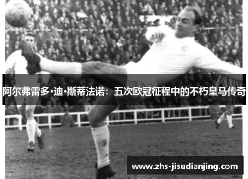 阿尔弗雷多·迪·斯蒂法诺：五次欧冠征程中的不朽皇马传奇