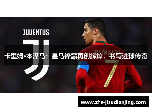 卡里姆·本泽马：皇马锋霸再创辉煌，书写进球传奇