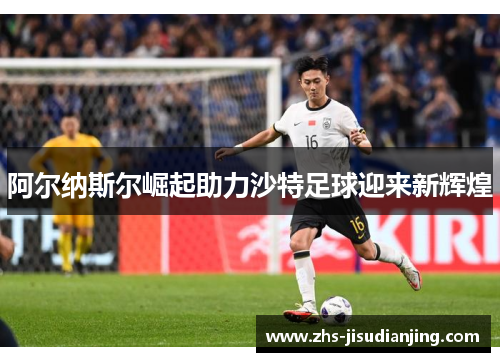 阿尔纳斯尔崛起助力沙特足球迎来新辉煌 阿尔纳斯尔崛起助力沙特足球迎来新辉煌