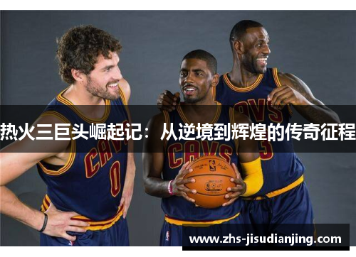 热火三巨头崛起记:从逆境到辉煌的传奇征程 热火三巨头崛起记:从逆境到辉煌的传奇征程