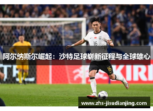 阿尔纳斯尔崛起:沙特足球崭新征程与全球雄心 阿尔纳斯尔崛起:沙特足球崭新征程与全球雄心