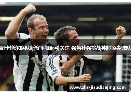 纽卡斯尔联队新赛季崛起引关注 强势补强挑战英超顶尖球队 纽卡斯尔联队新赛季崛起引关注 强势补强挑战英超顶尖球队