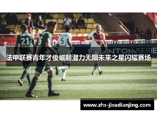 法甲联赛青年才俊崛起潜力无限未来之星闪耀赛场 法甲联赛青年才俊崛起潜力无限未来之星闪耀赛场