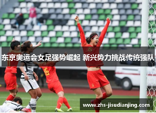 东京奥运会女足强势崛起 新兴势力挑战传统强队 东京奥运会女足强势崛起 新兴势力挑战传统强队